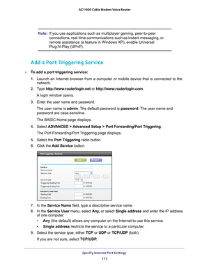 Page 113Specify Internet Port Settings 113
 AC1900 Cable Modem Voice Router
Note:
If you use applications such as multiplayer gaming, peer-to-peer 
connections, real-time communications such as instant messaging, or 
remote assistance (a feature in Windows XP), enable Universal 
Plug-N-Play (UPnP).
Add a Port Triggering Service
To add a port triggering service:
1. Launch 
 an  Internet  browser  from  a  computer  or  mobile  device  that  is  connected  to  the 
network.
2.  T
ype  http://www.routerlogin.net...