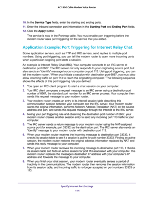 Page 114Specify Internet Port Settings 
114 AC1900 Cable Modem Voice Router 
10. In  the Service  Type fields,  enter  the  starting  and  ending  ports. 
11. Enter  the  inbound  connection  port  information  in  the Starting  Port  and Ending  Port  fields.
12. Click  the Apply  button.
The service is now in the Portmap table. You must enable port triggering before the 
d.
Application Example: Port Triggering for Internet Relay Chat 
lies to multiple port 
o open more incoming ports 
when a particular...