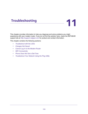 Page 115115
11
11.   Troubleshooting
e problems you might 
ion here, check the NETGEAR 
support site at http://support.netgear.com for product and contact information.
This chapter contains the following sections:
•Troubleshoot with the LEDs 
•Changes Not Saved 
•Cannot Log In to the Modem Router 
•WiFi Connectivity 
•Phone Does Not Get a Dial Tone 
•Troubleshoot Your Network Using the Ping Utility  