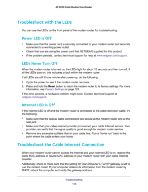 Page 116Troubleshooting 
116 AC1900 Cable Modem Voice Router 
Troubleshoot with the LEDs
Y troubleshooting.
Power LED Is Off
•Make sure that the power cord is securely connected to your modem router and securely 
connected to a working power outlet. 
•or this product.
•www.netgear.com/support.
LEDs Never Turn Off
When the modem router is turned on, the LEDs light for about 10 seconds and then turn off. If 
outer.
lowing:
1. Cycle  the  power  to  see  if  the  modem  router  recovers.
2. Press and hold the Reset...