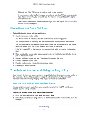 Page 119Troubleshooting 
119  AC1900 Cable Modem Voice Router
-on.
Is your modem router too far from your computer, or too close? Place your computer 
and see if the signal 
strength improves.
nal. See Position Your 
Modem Router on page 13.
Phone Does Not Get a Dial Tone 
To troubleshoot a phone without a dial tone:
1. Check  the  modem  router  LEDs:
ving power.
nnected to the Internet.
The T this LED is off, the phone 
I the hook.
If the Tolid, proceed to the following 
step.
2. Make  sure  that  the...