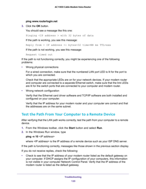 Page 120Troubleshooting 
120 AC1900 Cable Modem Voice Router 
ping www.routerlogin.net
3. Click  the OK  button.
You should see a message like this one:
Pinging  with 32 bytes of data
If the path is working, you see this message:
Reply from < IP address >: bytes=32 time=NN ms TTL=xxx
If the path is not working, you see this message:
Request timed out
If the path is not functioning correctly, you might be experiencing one of the following 
problems:
•Wrong physical connections
D is lit for the port to 
which you...