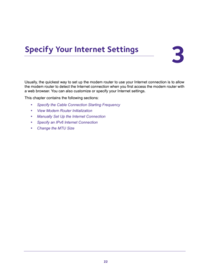 Page 2222
3
3.   Specify Your Internet Settings
Usually, the quickest way to set up the modem router to use your Internet connection is to allow 
the modem router to detect the Internet connection when you first access the modem router with 
a web browser. You can also customize or specify your Internet settings. 
This chapter contains the following sections:
•Specify the Cable Connection Starting Frequency 
•View Modem Router Initialization 
•Manually Set Up the Internet Connection 
•Specify an IPv6 Internet...