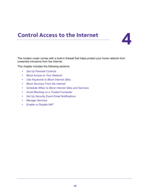 Page 3030
4
4.   Control Access to the Internet
ect your home network from 
unwanted intrusions from the Internet.
This chapter includes the following sections:
•Set Up Parental Controls 
•Block Access to Your Network 
•Use Keywords to Block Internet Sites 
•Block Services From the Internet 
•Schedule When to Block Internet Sites and Services 
•Avoid Blocking on a Trusted Computer 
•Set Up Security Event Email Notifications 
•Manage Services 
•Enable or Disable NAT  