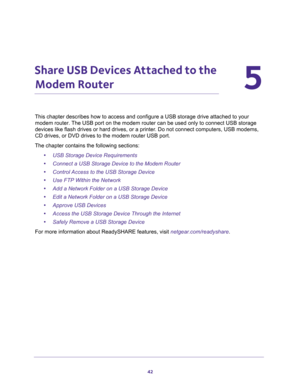 Page 4242
5
5.   Share USB Devices Attached to the 
Modem Router
e drive attached to your 
modem router. The USB port on the modem router can be used only to connect USB storage 
RQRW connect computers, USB modems, 

The chapter contains the following sections:
•USB Storage Device Requirements 
•Connect a USB Storage Device to the Modem Router 
•Control Access to the USB Storage Device  
•Use FTP Within the Network 
•Add a Network Folder on a USB Storage Device 
•Edit a Network Folder on a USB Storage Device...