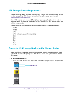 Page 43Share USB Devices Attached to the Modem Router 43
 AC1900 Cable Modem Voice Router
USB Storage Device Requirements
The modem router works with most USB-compliant external flash and hard drives. For the 
most up-to-date list of USB storage devices that the modem router supports, visit 
kbserver.netgear.com/readyshare .
Some USB external hard drives and flash drives require you to load the drivers onto the 
computer before the computer can access the USB device. Such USB devices do not work 
with the modem...