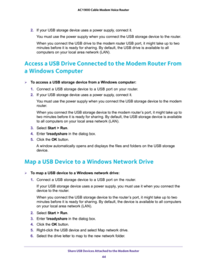 Page 44Share USB Devices Attached to the Modem Router 
44 AC1900 Cable Modem Voice Router 
2. If  your  USB  storage  device  uses  a  power  supply,  connect  it.
Ydevice to the router.
When you connect the USB drive to the modem router USB port, it might take up to two 
ve is available to all 
computers on your local area network (LAN).
Access a USB Drive Connected to the Modem Router From 
a Windows Computer
To access a USB storage device from a Windows computer: 
1. Connect  a  USB  storage  device  to  a...