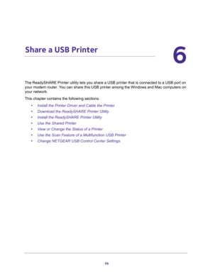 Page 5656
6
6.   Share a USB Printer
The ReadySHARE Printer utility lets you share a USB printer that is connected to a USB port on 
your modem router. You can share this USB printer among the Windows and Mac computers on 
your network. 
This chapter contains the following sections:
•Install the Printer Driver and Cable the Printer 
•Download the ReadySHARE Printer Utility 
•Install the ReadySHARE Printer Utility 
•Use the Shared Printer 
•View or Change the Status of a Printer 
•Use the Scan Feature of a...