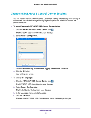 Page 62Share a USB Printer 62
AC1900 Cable Modem Voice Router 
Change NETGEAR USB Control Center Settings
You can stop the NETGEAR USB Control Center from starting automatically when you log in 
to Windows. You can also change the language and specify the time-out to release the 
printer connection.
To turn off automatic NETGEAR USB Control Center startup:
1.  Click 
the  NETGEAR  USB  Control  Center  icon .
The NETGEAR USB Control Center page displays.
2.  Select  T
 ools  >  Configuration.
3.  Clear 
the...