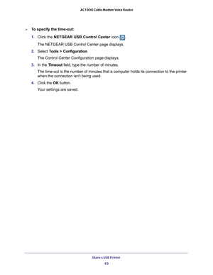 Page 63Share a USB Printer 63
 AC1900 Cable Modem Voice Router
To specify the time-out:
1. 
Click  the  NETGEAR  USB  Control  Center  icon .
The NETGEAR USB Control Center page displays.
2.  Select  T
 ools  >  Configuration .
The Control Center Configuration page displays.
3.  In 
the  Timeout  field,  type  the  number  of  minutes.
The time-out is the number of  minutes that a computer 
 holds its connection to the printer 
when the connection isn’t being used.
4.  Click 
the  OK  button.
Your settings are...