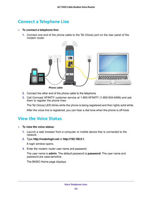 Page 65Voice Telephone Lines 65
 AC1900 Cable Modem Voice Router
Connect a Telephone Line
To connect a telephone line:
1. 
Connect  one  end  of  the  phone  cable  to  the Tel  (Voice)  port  on  the  rear  panel  of  the 
modem  router.
Phone cable
2. Connect  the  other  end  of  the  phone cable  to  the  telephone.
3.  Call 
Comcast  XFINITY  customer  service  at  1-800-XFINITY  (1-800-934-6489)  and  ask 
them  to  register  the  phone  lines. 
The Tel (Voice) LED blinks while the phone is being...