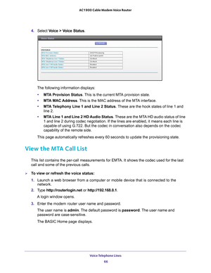 Page 66Voice Telephone Lines 66
AC1900 Cable Modem Voice Router 
4. 
Select  Voice  >  Voice  Status.
The following information displays: • MT
A Provision Status. This is the current MTA provision state.
•MT
A MAC Address. This is the MAC address of the MTA interface.
•MT
A Telephony Line 1 and Line 2 Status . These are the hook states of line 1 and 
line 2.
• MT
A Line 1 and Line 2 HD Audio Status . These are the MTA HD audio status of line 
1 and line 2 during codec negotiation. If the lines are enabled, it...