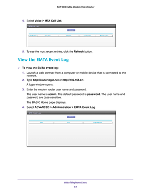 Page 67Voice Telephone Lines 67
 AC1900 Cable Modem Voice Router
4. 
Select  Voice  >  MTA  Call  List .
5. To  see  the  most  recent  entries,  click  the  Refresh  button.
View the EMTA Event Log
To view the EMTA event log:
1. Launch 
 a  web  browser  from  a  computer  or  mobile  device  that  is  connected  to  the 
network.
2.  T
ype  http://routerlogin.net  or http://192.168.0.1.
A login window opens.
3.  Enter 
the  modem  router  user  name  and  password.
The user name is  admin. 
 The default...