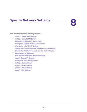 Page 6868
8
8.   Specify Network Settings
This chapter includes the following sections:
•View or Change WAN Settings 
•Set Up a Default DMZ Server 
•Manually Configure LAN Switch Ports 
•Change the Modem Router’s Device Name 
•Change the LAN TCP/IP Settings 
•Specify the IP Addresses That the Modem Router Assigns 
•Disable the DHCP Server Feature in the Modem Router 
•Manage LAN IP Addresses 
•Use the WPS Wizard for WiFi Connections 
•Specify Basic WiFi Settings 
•Change the WiFi Security Option 
•Set Up a...