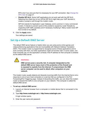 Page 70Specify Network Settings 
70 AC1900 Cable Modem Voice Router 
MTU only if you are sure that it is necessary for your ISP connection. See Change the 
MTU Size on page 27.
•Disable SIP ALG. Some VoIP applications do not work well with the SIP ALG. 
Selecting this check box to turn off the SIP ALG might help your VoIP devices to 
create or accept a call through the modem router.
SIP ALG stands for Application Layer Gateway, and is common in many commercial 
outer firewalls by 
inspecting VoIP traffic...