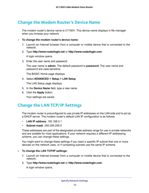 Page 72Specify Network Settings 
72 AC1900 Cable Modem Voice Router 
Change the Modem Router’s Device Name
The modem router’s device name is C7100V. This device name displays in file manager 
when you browse your network.
To change the modem router’s device name:
1. Launch  an  Internet  browser  from  a  computer  or  mobile  device  that  is  connected  to  the 
network.
2. Type http://www.routerlogin.net or http://www.routerlogin.com.
A login window opens.
3. Enter  the  user  name  and  password.
The user...