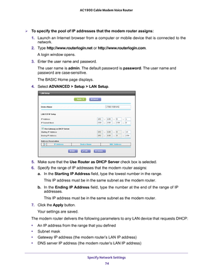 Page 74Specify Network Settings 74
AC1900 Cable Modem Voice Router 
To specify the pool of IP addresses that the modem router assigns:
1. 
Launch  an  Internet  browser  from  a  computer  or  mobile  device  that  is  connected  to  the 
network.
2.  T
ype  http://www.routerlogin.net  or http://www.routerlogin.com .
A login window opens.
3.  Enter 
the  user  name  and  password.
The user name is  admin. 
 The default password is password . The user name and 
password are case-sensitive.
The BASIC Home page...