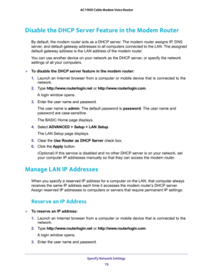 Page 75Specify Network Settings 
75  AC1900 Cable Modem Voice Router
Disable the DHCP Server Feature in the Modem Router
By default, the modem router acts as a DHCP server. The modem router assigns IP, DNS 
server, and default gateway addresses to all computers connected to the LAN. The assigned 

Y or specify the network 
settings of all your computers.
T  Setup  >  LAN  Setup.
The LAN Setup page displays.
5. Clear  the Use  Router  as  DHCP  Server  check  box.
6. Click  the Apply  button.
 is on your...