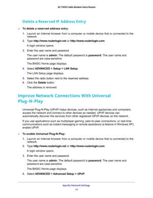 Page 77Specify Network Settings 
77  AC1900 Cable Modem Voice Router
Delete a Reserved IP Address Entry
To delete a reserved address entry:
1. Launch  an  Internet  browser  from  a  computer  or  mobile  device  that  is  connected  to  the 
network.
2. Type http://www.routerlogin.net or http://www.routerlogin.com.
A login window opens.
3. Enter  the  user  name  and  password.
The user name is admin. The default password is password. The user name and 
password are case-sensitive.
The BASIC Home page...