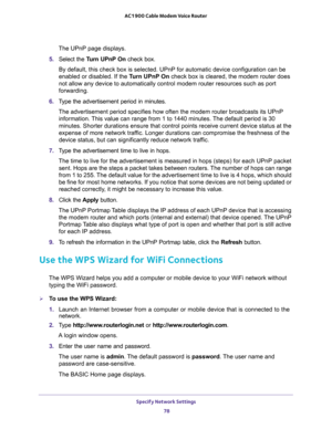 Page 78Specify Network Settings 
78 AC1900 Cable Modem Voice Router 
The UPnP page displays. 
5. Select  the Turn  UPnP  On  check  box.
ce configuration can be 
enabled or disabled. If the Turn UPnP On check box is cleared, the modem router does 
urces such as port 
forwarding.
6. Type  the  advertisement  period  in  minutes.
roadcasts its UPnP 
information. This value can range from 1 to 1440 minutes. The default period is 30 
urrent device status at the 
expense of more network traffic. Longer durations can...