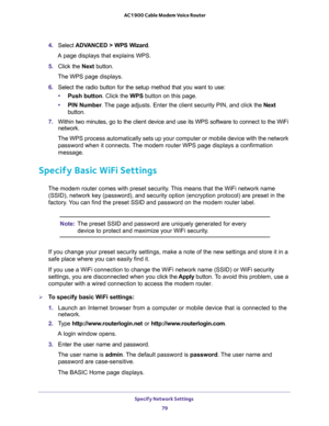 Page 79Specify Network Settings 
79  AC1900 Cable Modem Voice Router
4. Select ADVANCED  >  WPS  Wizard.
A page displays that explains WPS.
5. Click  the Next  button. 
The WPS page displays.
6. Select  the  radio  button  for  the  setup  method  that  you  want  to  use:
•Push button. Click the WPS button on this page. 
•PIN Number. he Next 
button.
7. Within two minutes, go to the client device and use its WPS software to connect to the WiFi 
network.
The WPS process automatically sets up your computer or...