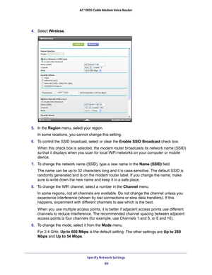 Page 80Specify Network Settings 80
AC1900 Cable Modem Voice Router 
4. 
Select  Wireless.
5. In  the  Region  menu,  select  your  region. 
In some locations, you cannot change this setting.
6.  T
o  control  the  SSID  broadcast,  select  or  clear  the  Enable  SSID  Broadcast  check  box.
When this check box is selected, the modem router broadcasts its network name (SSID) 
so that it displays when you scan for local WiFi networks on your computer or mobile 
device.
7.  T
o  change  the  network  name...