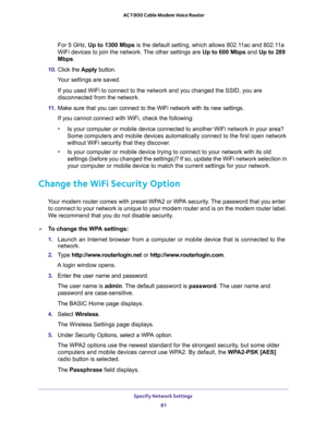 Page 81Specify Network Settings 
81  AC1900 Cable Modem Voice Router
For 5 GHz, Up to 1300 Mbps is the default setting, which allows 802.11ac and 802.11a 
WiFi devices to join the network. The other settings are Up to 600 Mbps and Up to 289 
Mbps.
10. Click  the Apply  button.
Your settings are saved.
SSID, you are 
disconnected from the network.
11. Make  sure  that  you  can  connect  to  the  WiFi  network  with  its  new  settings. 

•work in your area? 
first open network 
without WiFi security that they...