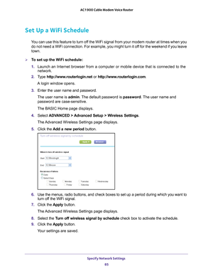 Page 85Specify Network Settings 85
 AC1900 Cable Modem Voice Router
Set Up a WiFi Schedule
You can use this feature to turn off the WiFi signal from your modem router at times when you 
do not need a WiFi connection. For example, you might turn it off for the weekend if you leave 
town.
To set up the WiFi schedule:
1.  Launch 
 an  Internet  browser  from  a  computer  or  mobile  device  that  is  connected  to  the 
network.
2.  T
ype  http://www.routerlogin.net  or http://www.routerlogin.com .
A login...