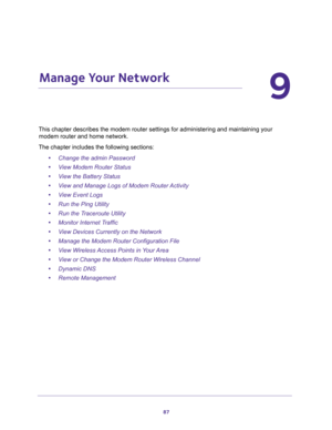 Page 8787
9
9.   Manage Your Network
ing and maintaining your 
modem router and home network. 
The chapter includes the following sections:
•Change the admin Password 
•View Modem Router Status 
•View the Battery Status 
•View and Manage Logs of Modem Router Activity 
•View Event Logs 
•Run the Ping Utility 
•Run the Traceroute Utility 
•Monitor Internet Traffic 
•View Devices Currently on the Network 
•Manage the Modem Router Configuration File 
•View Wireless Access Points in Your Area 
•View or Change the...