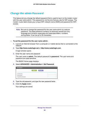 Page 88Manage Your Network 88
AC1900 Cable Modem Voice Router 
Change the admin Password
This feature let you change the default password that is used to log in to the modem router 
with the user name admin. This password is not the one that you use for WiFi access. The 
modem router label shows your unique WiFi network name (SSID) and password for WiFi 
access.
Note: Be sure to change the password for the user name admin to a secure 
password. The ideal password contains no dictionary words from any 
language...