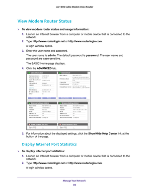 Page 89Manage Your Network 89
 AC1900 Cable Modem Voice Router
View Modem Router Status
To view modem router status and usage information:
1. 
Launch  an  Internet  browser  from  a  computer  or  mobile  device  that  is  connected  to  the 
network.
2.  T
ype  http://www.routerlogin.net  or http://www.routerlogin.com .
A login window opens.
3.  Enter 
the  user  name  and  password.
The user name is  admin. 
 The default password is password. The user name and 
password are case-sensitive.
The BASIC Home...