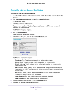 Page 91Manage Your Network 91
 AC1900 Cable Modem Voice Router
Check the Internet Connection Status
To check the Internet connection status:
1. 
Launch 
 an  Internet  browser  from  a  computer  or  mobile  device  that  is  connected  to  the 
network.
2.  T
ype  http://www.routerlogin.net  or http://www.routerlogin.com .
A login window opens.
3.  Enter 
the  user  name  and  password.
The user name is  admin. 
 The default password is password. The user name and 
password are case-sensitive.
The BASIC Home...