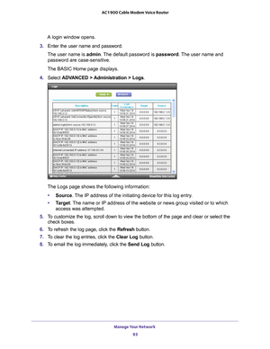 Page 93Manage Your Network 93
 AC1900 Cable Modem Voice Router
A login window opens.
3.  Enter 
the  user  name  and  password.
The user name is  admin. 
 The default password is password. The user name and 
password are case-sensitive.
The BASIC Home page displays.
4.  Select  ADV
 ANCED  > Administration  >  Logs.
The Logs page shows the following information:
• Source. 
 The IP address of the initiating device for this log entry.
• T
arget. The name or IP address of the website or news group visited or to...