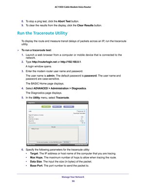 Page 96Manage Your Network 96
AC1900 Cable Modem Voice Router 
8. 
To  stop  a  ping  test,  click  the  Abort  Test  button.
9.  T
o  clear  the  results  from  the  display,  click  the  Clear  Results  button.
Run the Traceroute Utility
To display the route and measure transit delays of packets across an IP, run the traceroute 
utility.
To run a traceroute test:
1.  Launch 
 a  web  browser  from  a  computer  or  mobile  device  that  is  connected  to  the 
network.
2.  T
ype  http://routerlogin.net  or...