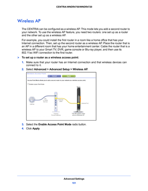 Page 101Advanced Settings101
 CENTRIA WNDR4700/WNDR4720
Wireless AP
The CENTRIA can be configured as a wireless 
AP. This mode lets you add a second router to 
your network. To use the wireless AP feature, you need two routers: one set up as a router 
and the other set up as a wireless AP. 
For example, you could install the first router  in a ro
 om like a home office that has your 
Internet connection. Then, set up the second router as a wireless AP. Place the router that is 
an AP in a different room that has...