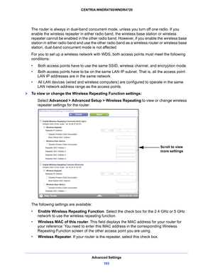 Page 103Advanced Settings103
 CENTRIA WNDR4700/WNDR4720
The router is always in dual-band concurrent mode, unless you turn off one radio. If you 
enable the wireless repeater in either radio band, the wireless base station or wireless 
repeater cannot be enabled in the other radio band. However, if you enable the wireless base 
station in either radio band and use the other radio band as a wireless router or wireless base 
station, dual-band concurrent mode is not affected.
For you to set up a wireless network...