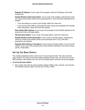 Page 104Advanced Settings
104 CENTRIA WNDR4700/WNDR4720 
Repeater IP Address. If your router is the repeater, enter the IP address of the other 
access point.
Disable Wireless Client Association. If your router is the repeater, selecting this check 
box means that wireless clients cannot associate with it. Only LAN client associations are 
allowed.
-If you are setting up a point-to-point bridge, select this check box. 
-If you want all client traffic to go through the other access point (repeater with wireless...