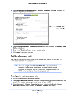 Page 105Advanced Settings105
 CENTRIA WNDR4700/WNDR4720
2. 
Select  Advanced > Advanced Setup > Wireless Repeating Function  to display the 
Wireless Repeating Function screen.
Scroll to view 
more settings
3.  Select the Enable Wireless Repeating Function  check box and select the Wireless Base 
Station  radio button.
4.  Ente
r the MAC address for one or more repeater units.
5. Click  App
 ly to save your changes.
Set Up a Repeater Unit
Use a wired Ethernet connection to set up the repeater unit to avoid...