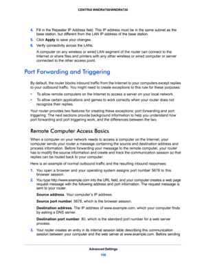 Page 106Advanced Settings
106 CENTRIA WNDR4700/WNDR4720 
4. Fill in the Repeater IP Address field. This IP address must be in the same subnet as the 
base station, but different from the LAN IP address of the base station.
5. Click Apply to save your changes.
6. Verify connectivity across the LANs. 
A computer on any wireless or wired LAN segment of the router can connect to the 
Internet or share files and printers with any other wireless or wired computer or server 
connected to the other access point.
Port...