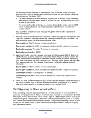 Page 107Advanced Settings
107  CENTRIA WNDR4700/WNDR4720
the web page request message to www.example.com, your router stores the original 
information and then modifies the source information in the request message, performing 
Network Address Translation (NAT):
•     The source address is replaced with your router’s public IP address. This is necessary 
because your computer uses a private IP address that is not globally unique and cannot 
be used on the Internet.
•     The source port number is changed to a...