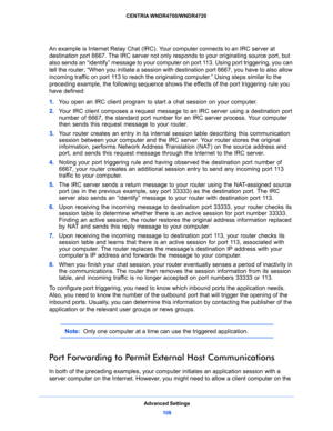 Page 108Advanced Settings
108 CENTRIA WNDR4700/WNDR4720 
An example is Internet Relay Chat (IRC). Your computer connects to an IRC server at 
destination port 6667. The IRC server not only responds to your originating source port, but 
also sends an “identify” message to your computer on port 113. Using port triggering, you can 
tell the router, “When you initiate a session with destination port 6667, you have to also allow 
incoming traffic on port 113 to reach the originating computer.” Using steps similar to...