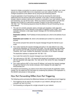 Page 109Advanced Settings
109  CENTRIA WNDR4700/WNDR4720
Internet to initiate a connection to a server computer on your network. Normally, your router 
ignores any inbound traffic that is not a response to your own outbound traffic. You can 
configure exceptions to this default rule by using the port forwarding feature. 
A typical application of port forwarding can be shown by reversing the client-server 
relationship from the previous web server example. In this case, a remote computer’s 
browser needs to...