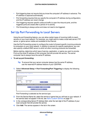 Page 110Advanced Settings11 0
CENTRIA WNDR4700/WNDR4720 
•     
Port triggering does not require that you know the computer’s IP address in advance. The 
IP address is captured automatically.
•      Po
rt forwarding requires that you specify the  computer’s IP address during configuration, 
and the IP address can never change.
•      Port t
riggering requires specific outbound traffic to open the inbound ports, and the 
triggered ports are closed after a period of no activity.
•      Port f
orwarding is always...