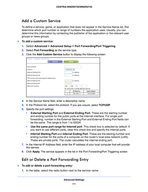 Page 111Advanced Settings111
 CENTRIA WNDR4700/WNDR4720
Add a Custom Service
To define a service, game, or application that does not appear in the Service Name list, first 
determine which port number or range of num
bers the application uses. Usually, you can 
determine this information by co ntacting the publisher of the application or the relevant user 
groups or news groups. 
To add a custom service:
1.  Select  Adv
 anced > Advanced Setup > Port Forwarding/Port Triggering .
2.  Select  P
 ort Forwarding...