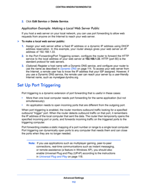 Page 112Advanced Settings
11 2 CENTRIA WNDR4700/WNDR4720 
2. Click Edit Service or Delete Service.
Application Example: Making a Local Web Server Public
If you host a web server on your local network, you can use port forwarding to allow web 
requests from anyone on the Internet to reach your web server. 
To make a local web server public:
1. Assign your web server either a fixed IP address or a dynamic IP address using DHCP 
address reservation. In this example, your router always gives your web server an IP...