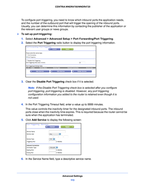 Page 113Advanced Settings11 3
 CENTRIA WNDR4700/WNDR4720
To configure port triggering, you need to know which inbound ports the application needs, 
and the number of the outbound port that will trigger the opening of the inbound ports. 
Usually, you can determine this information by
 contacting the publisher of the application or 
the relevant user groups or news groups.
To set up port triggering: 
1.  Select  Adv
 anced > Advanced Setup > Port Forwarding/Port Triggering .
2.  Select th
 e Port Triggering radio...