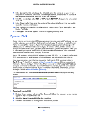 Page 114Advanced Settings11 4
CENTRIA WNDR4700/WNDR4720 
7. 
In the Service User list, select  Any (the default) to allow this service to be used by any 
computer on the Internet. Otherwise, select  Single address, and enter the IP address of 
one computer to restrict the service to a particular computer. 
8.  Select the service type,
  either TCP or UDP or both ( TCP/UDP). If you are not sure, select 
TCP/UDP.
9.  In
 the Triggering Port field, enter the number of the outbound traffic port that you want to...