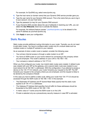 Page 115Advanced Settings
11 5  CENTRIA WNDR4700/WNDR4720
For example, for DynDNS.org, select www.dyndns.org.
4. Type the host name (or domain name) that your Dynamic DNS service provider gave you.
5. Type the user name for your Dynamic DNS account. This is the name that you use to log in 
to your account, not your host name.
6. Type the password (or key) for your Dynamic DNS account. 
7. If your Dynamic DNS provider allows the use of wildcards in resolving your URL, you can 
select the Use Wildcards check box...