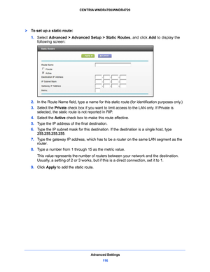 Page 116Advanced Settings11 6
CENTRIA WNDR4700/WNDR4720 
To set up a static route:
1. 
Select  Advanced > Advanced Setup > Static Routes , and click Add to display the 
following screen:
2.  In the Route Name field, type a name for this static route (for identification purposes only.) 
3.  Select the  Priva
 te check box if you want to limit access to the LAN only. If Private is 
selected, the static route is not reported in RIP. 
4.  Select the  Active check box to make this 
 route effective. 
5.  T
ype the...