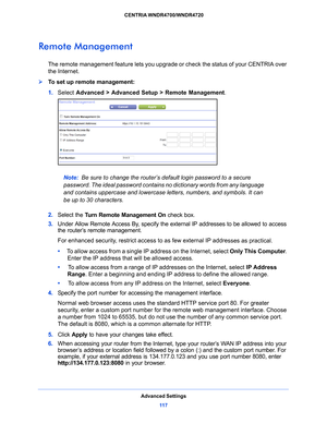 Page 117Advanced Settings11 7
 CENTRIA WNDR4700/WNDR4720
Remote Management
The remote management feature lets you upgrade or check the status of your CENTRIA over 
the Internet.
To set up remote management:
1. 
Select  Adv
 anced > Advanced Setup > Remote Management . 
Note: Be sure to change the router’s default login password to a secure 
p
assword. The ideal password contains no dictionary words from any language 
and contains uppercase and lowercase letters, numbers, and symbols. It can 
be up to 30...